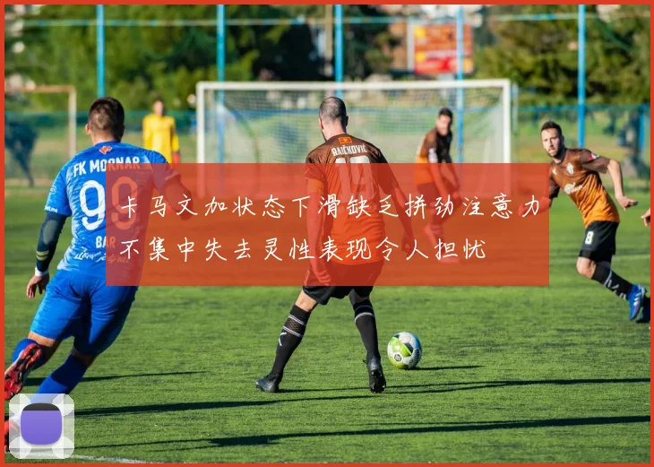 卡马文加状态下滑缺乏拼劲注意力不集中失去灵性表现令人担忧