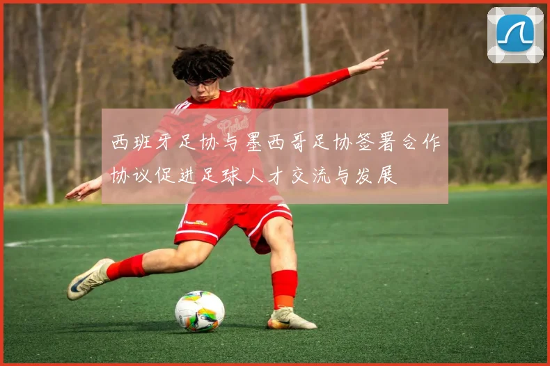 西班牙足协与墨西哥足协签署合作协议促进足球人才交流与发展
