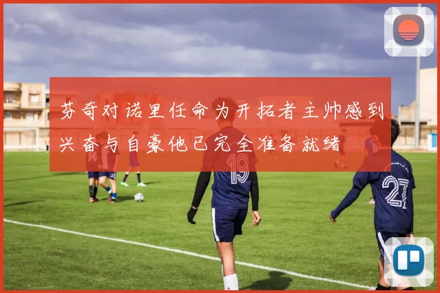 芬奇对诺里任命为开拓者主帅感到兴奋与自豪他已完全准备就绪
