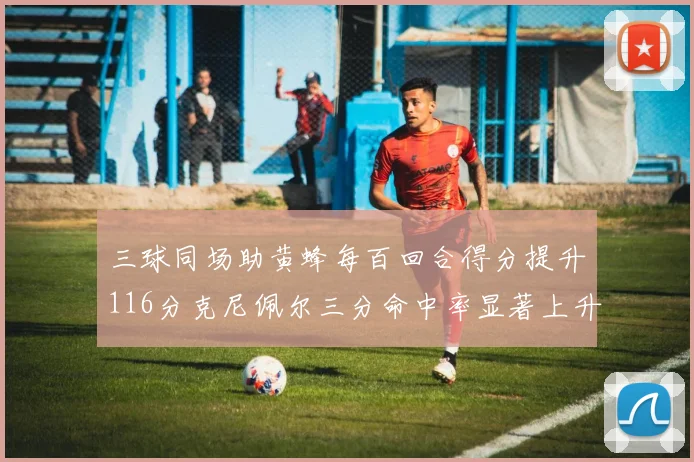 三球同场助黄蜂每百回合得分提升116分克尼佩尔三分命中率显著上升近10