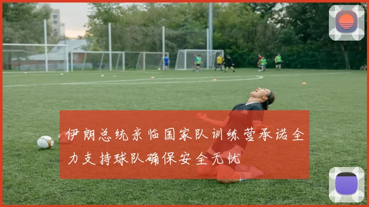伊朗总统亲临国家队训练营承诺全力支持球队确保安全无忧