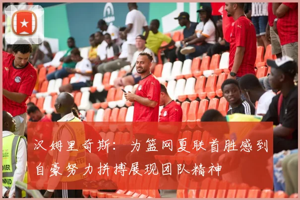 汉姆里奇斯：为篮网夏联首胜感到自豪努力拼搏展现团队精神