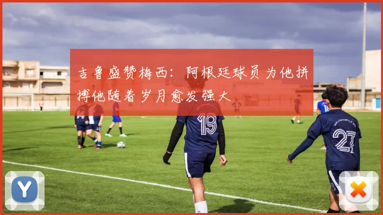 吉鲁盛赞梅西：阿根廷球员为他拼搏他随着岁月愈发强大