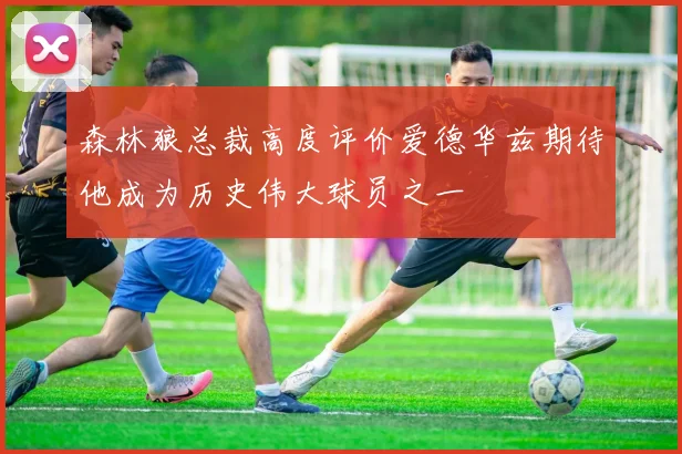 森林狼总裁高度评价爱德华兹期待他成为历史伟大球员之一