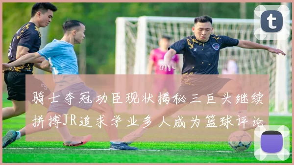 骑士夺冠功臣现状揭秘三巨头继续拼搏JR追求学业多人成为篮球评论员