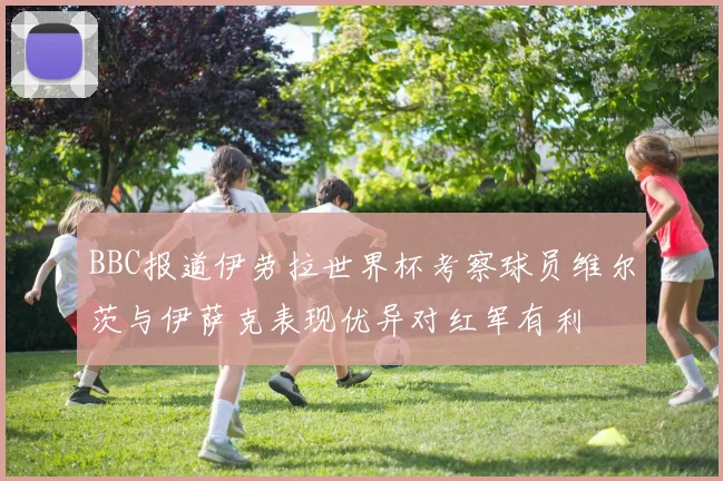 BBC报道伊劳拉世界杯考察球员维尔茨与伊萨克表现优异对红军有利