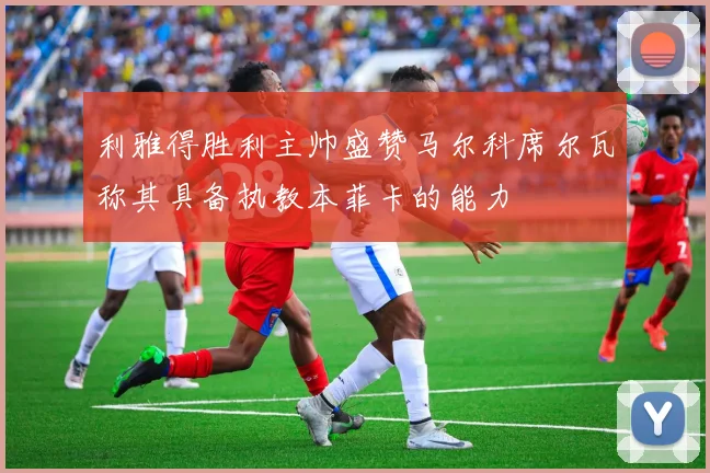利雅得胜利主帅盛赞马尔科席尔瓦称其具备执教本菲卡的能力