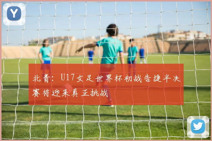 北青：U17女足世界杯初战告捷半决赛将迎来真正挑战