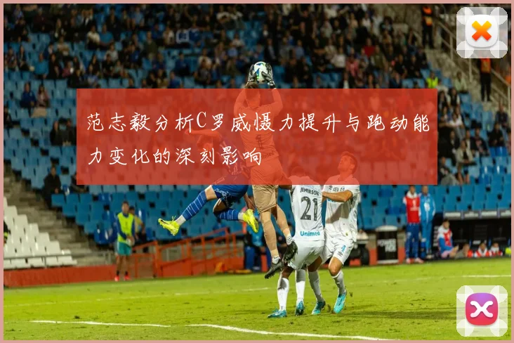 范志毅分析C罗威慑力提升与跑动能力变化的深刻影响