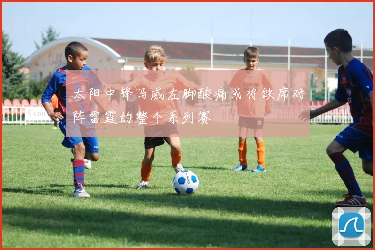 太阳中锋马威左脚酸痛或将缺席对阵雷霆的整个系列赛