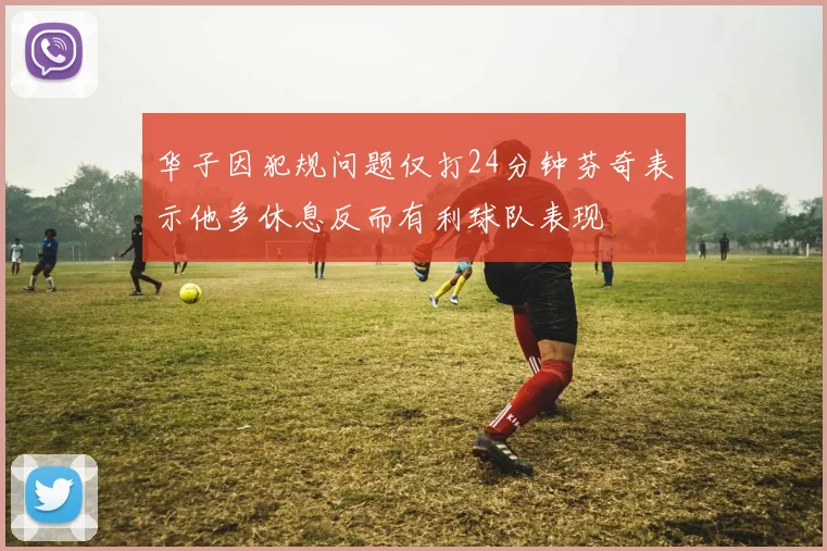 华子因犯规问题仅打24分钟芬奇表示他多休息反而有利球队表现