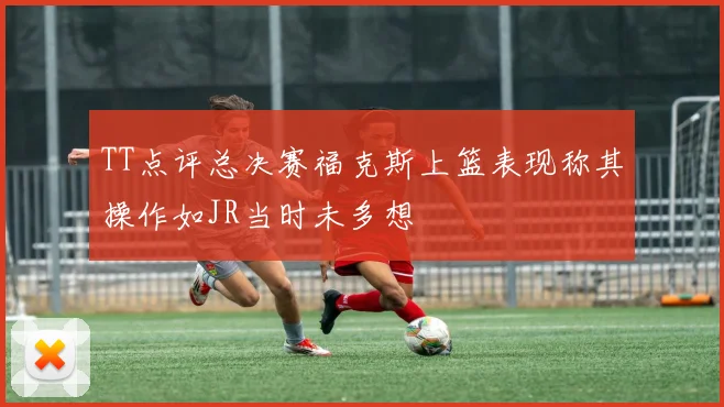 TT点评总决赛福克斯上篮表现称其操作如JR当时未多想
