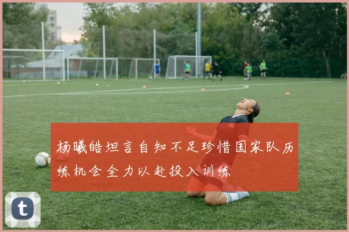 杨曦皓坦言自知不足珍惜国家队历练机会全力以赴投入训练