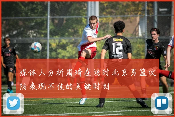 媒体人分析周琦在场时北京男篮攻防表现不佳的关键时刻