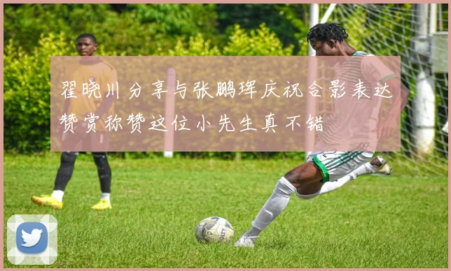 翟晓川分享与张鹏珲庆祝合影表达赞赏称赞这位小先生真不错