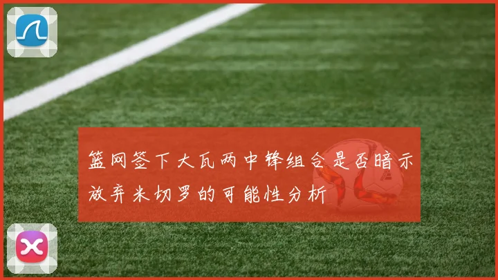 篮网签下大瓦两中锋组合是否暗示放弃米切罗的可能性分析