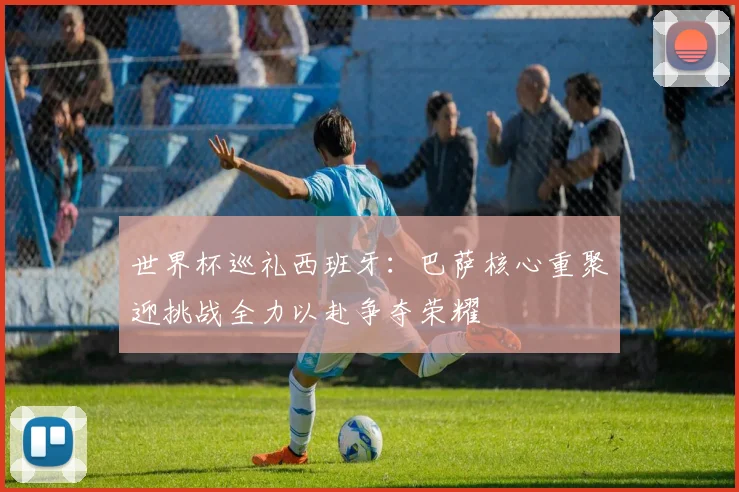 世界杯巡礼西班牙：巴萨核心重聚迎挑战全力以赴争夺荣耀