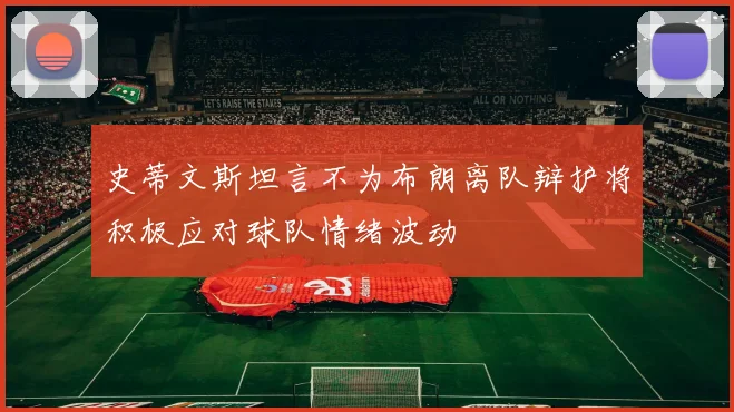 史蒂文斯坦言不为布朗离队辩护将积极应对球队情绪波动