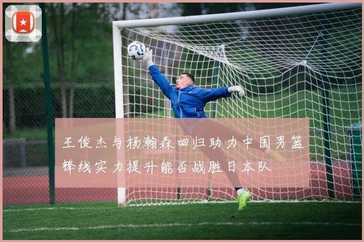王俊杰与杨瀚森回归助力中国男篮锋线实力提升能否战胜日本队
