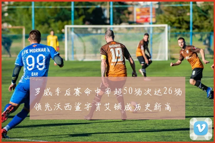 罗威季后赛命中率超50场次达26场领先沃西鲨字贾艾顿成历史新高