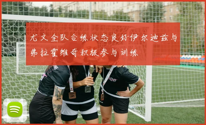 尤文全队合练状态良好伊尔迪兹与弗拉霍维奇积极参与训练