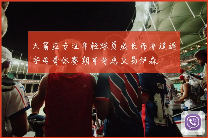 火箭应专注年轻球员成长而非追逐字母哥休赛期可考虑交易伊森