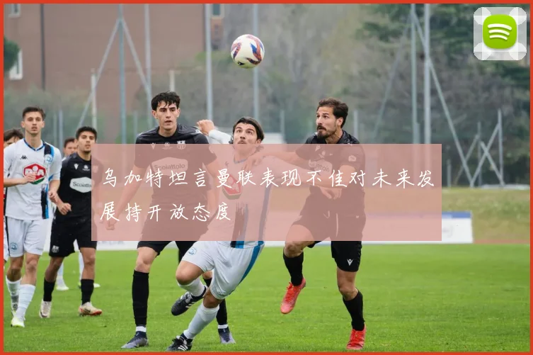 乌加特坦言曼联表现不佳对未来发展持开放态度