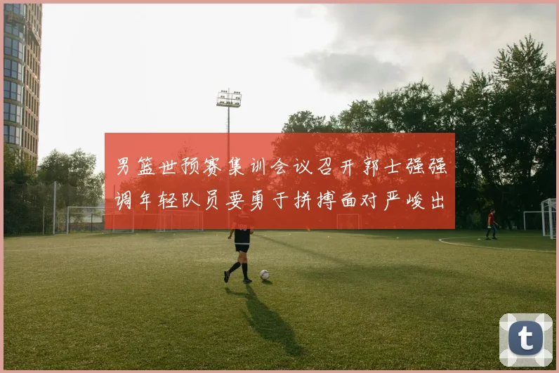 男篮世预赛集训会议召开郭士强强调年轻队员要勇于拼搏面对严峻出线形势